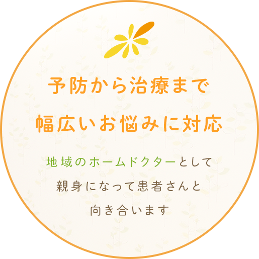 予防から治療まで 幅広いお悩みに対応 地域のホームドクターとして親身になって患者さんと向き合います