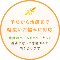 予防から治療まで 幅広いお悩みに対応 地域のホームドクターとして親身になって患者さんと向き合います
